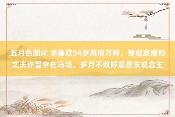 五月色图片 李嘉欣54岁风情万种，穿戴皮裙和丈夫许晋亨在马场，岁月不败好意思东说念主