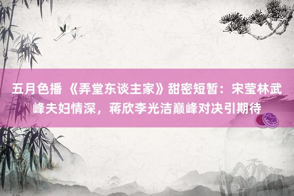 五月色播 《弄堂东谈主家》甜密短暂：宋莹林武峰夫妇情深，蒋欣李光洁巅峰对决引期待