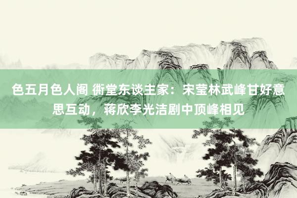 色五月色人阁 衖堂东谈主家：宋莹林武峰甘好意思互动，蒋欣李光洁剧中顶峰相见
