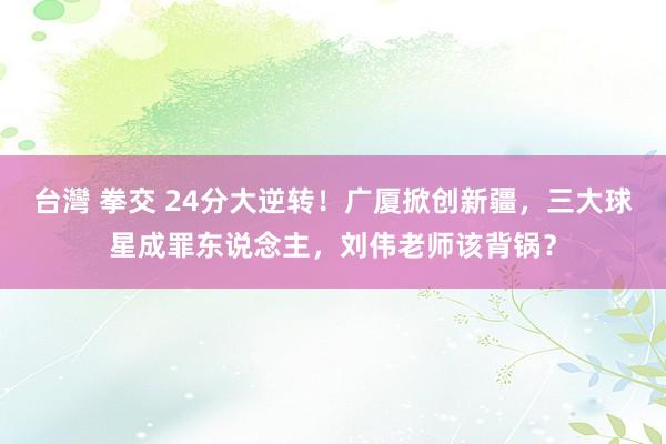 台灣 拳交 24分大逆转！广厦掀创新疆，三大球星成罪东说念主，刘伟老师该背锅？