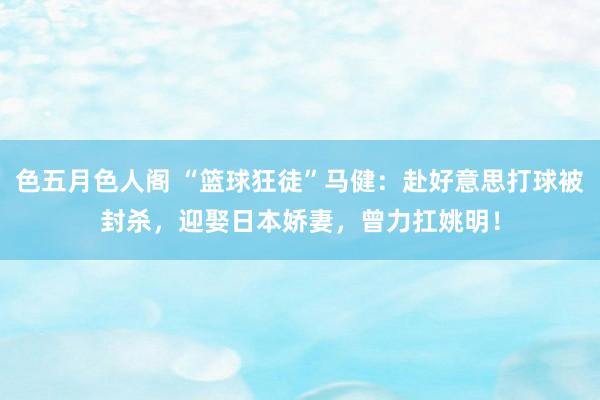 色五月色人阁 “篮球狂徒”马健：赴好意思打球被封杀，迎娶日本娇妻，曾力扛姚明！