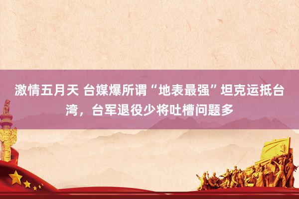 激情五月天 台媒爆所谓“地表最强”坦克运抵台湾，台军退役少将吐槽问题多