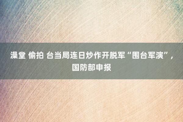 澡堂 偷拍 台当局连日炒作开脱军“围台军演”，国防部申报
