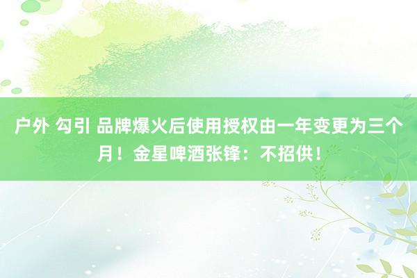 户外 勾引 品牌爆火后使用授权由一年变更为三个月！金星啤酒张锋：不招供！