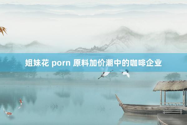 姐妹花 porn 原料加价潮中的咖啡企业