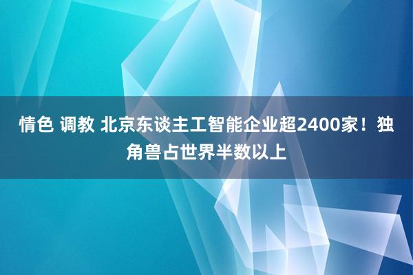 情色 调教 北京东谈主工智能企业超2400家！独角兽占世界半数以上