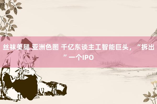 丝袜美腿 亚洲色图 千亿东谈主工智能巨头，“拆出”一个IPO