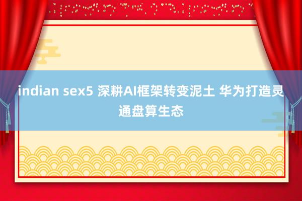 indian sex5 深耕AI框架转变泥土 华为打造灵通盘算生态
