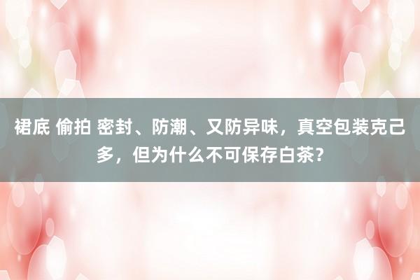 裙底 偷拍 密封、防潮、又防异味，真空包装克己多，但为什么不可保存白茶？