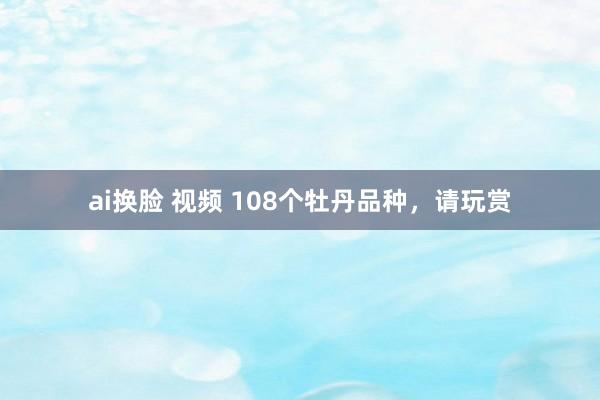 ai换脸 视频 108个牡丹品种，请玩赏