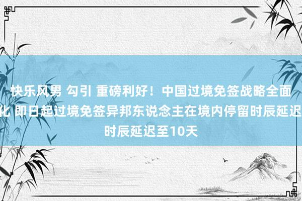 快乐风男 勾引 重磅利好！中国过境免签战略全面放宽优化 即日起过境免签异邦东说念主在境内停留时辰延迟