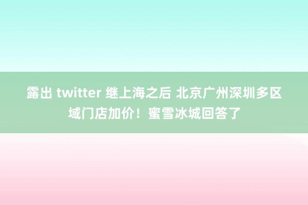 露出 twitter 继上海之后 北京广州深圳多区域门店加价！蜜雪冰城回答了