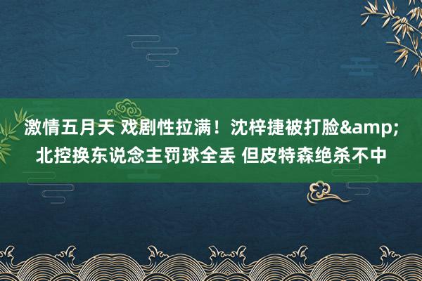 激情五月天 戏剧性拉满！沈梓捷被打脸&北控换东说念主罚球全丢 但皮特森绝杀不中