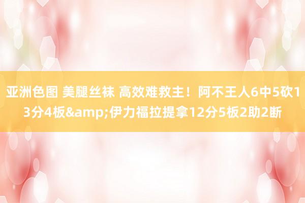亚洲色图 美腿丝袜 高效难救主！阿不王人6中5砍13分4板&伊力福拉提拿12分5板2助2断