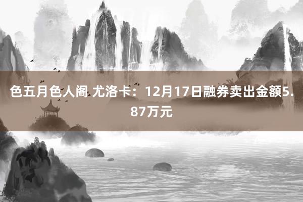 色五月色人阁 尤洛卡：12月17日融券卖出金额5.87万元