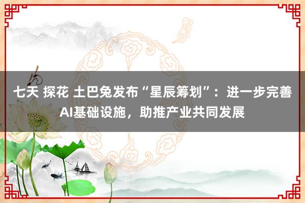 七天 探花 土巴兔发布“星辰筹划”：进一步完善AI基础设施，助推产业共同发展