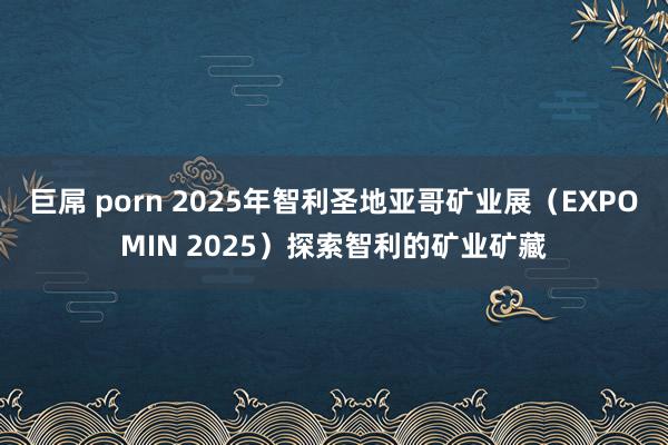 巨屌 porn 2025年智利圣地亚哥矿业展（EXPOMIN 2025）探索智利的矿业矿藏