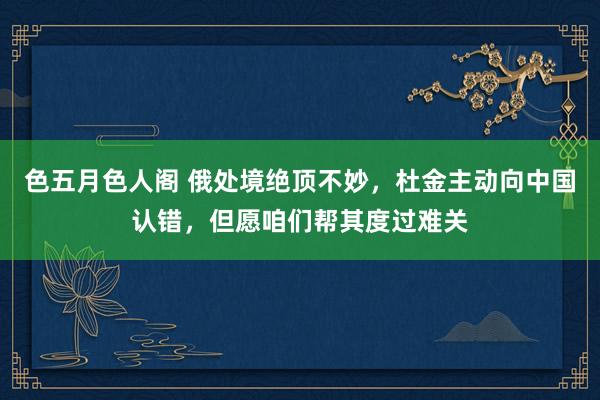 色五月色人阁 俄处境绝顶不妙，杜金主动向中国认错，但愿咱们帮其度过难关