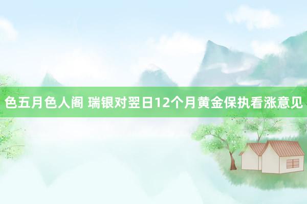 色五月色人阁 瑞银对翌日12个月黄金保执看涨意见