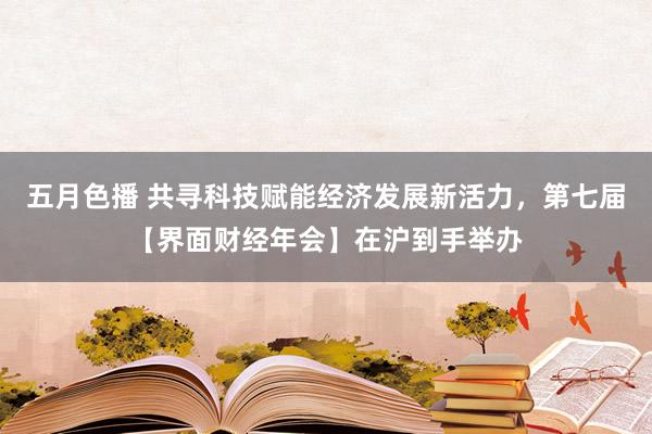 五月色播 共寻科技赋能经济发展新活力，第七届【界面财经年会】在沪到手举办