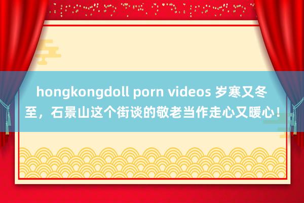 hongkongdoll porn videos 岁寒又冬至，石景山这个街谈的敬老当作走心又暖心！