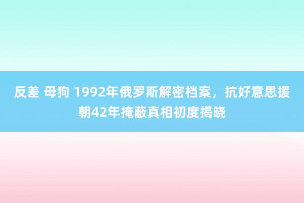 反差 母狗 1992年俄罗斯解密档案，抗好意思援朝42年掩蔽真相初度揭晓
