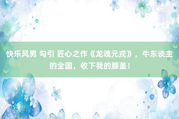 快乐风男 勾引 匠心之作《龙魂元戎》，牛东谈主的全国，收下我的膝盖！