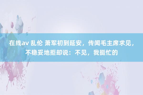 在线av 乱伦 萧军初到延安，传闻毛主席求见，不稳妥地拒却说：不见，我挺忙的