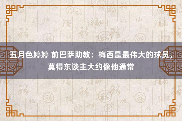 五月色婷婷 前巴萨助教:梅西是最伟大的球员,莫得东谈主大约像他通常