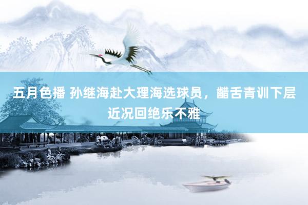 五月色播 孙继海赴大理海选球员，齰舌青训下层近况回绝乐不雅