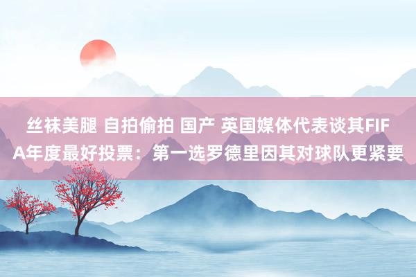 丝袜美腿 自拍偷拍 国产 英国媒体代表谈其FIFA年度最好投票：第一选罗德里因其对球队更紧要