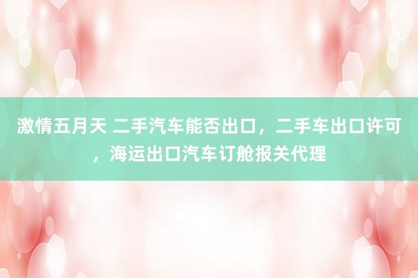 激情五月天 二手汽车能否出口，二手车出口许可，海运出口汽车订舱报关代理