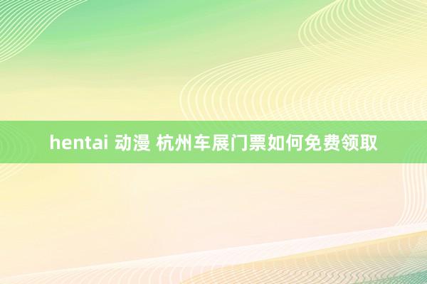 hentai 动漫 杭州车展门票如何免费领取
