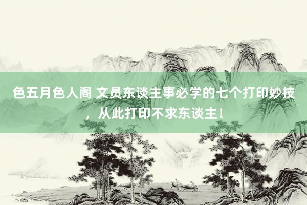 色五月色人阁 文员东谈主事必学的七个打印妙技，从此打印不求东谈主！