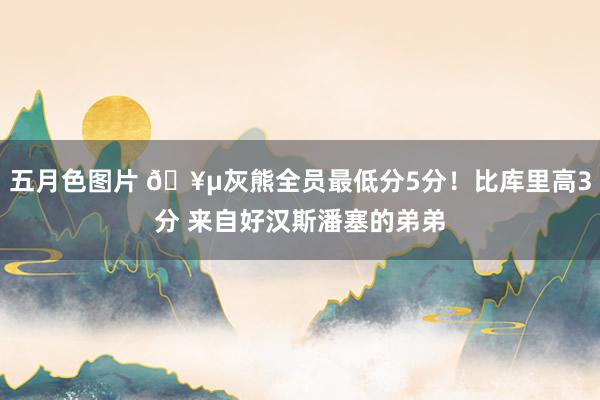 五月色图片 🥵灰熊全员最低分5分！比库里高3分 来自好汉斯潘塞的弟弟