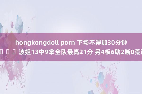 hongkongdoll porn 下场不得加30分钟😂波姐13中9拿全队最高21分 另4板6助2断