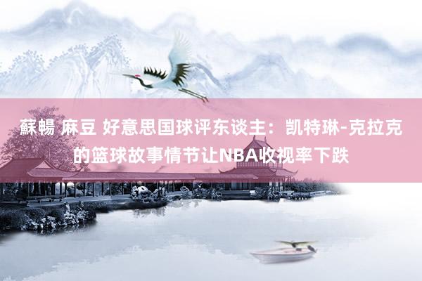 蘇暢 麻豆 好意思国球评东谈主：凯特琳-克拉克的篮球故事情节让NBA收视率下跌