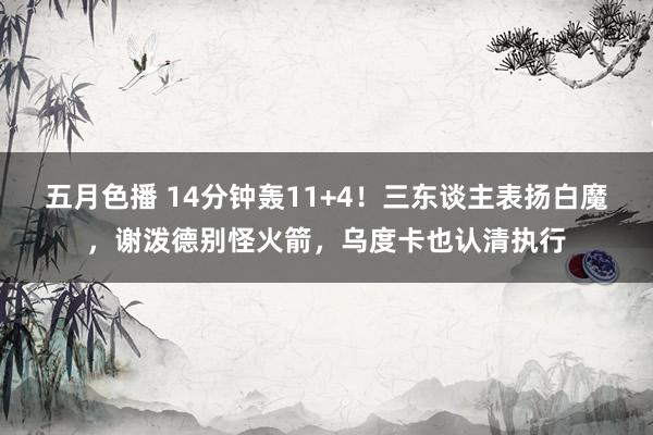 五月色播 14分钟轰11+4！三东谈主表扬白魔，谢泼德别怪火箭，乌度卡也认清执行