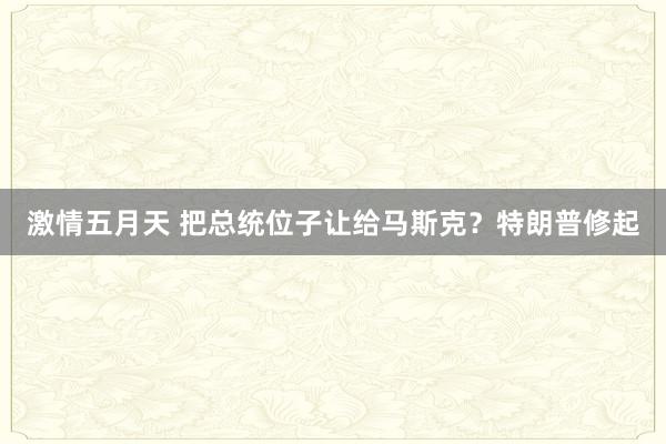 激情五月天 把总统位子让给马斯克？特朗普修起