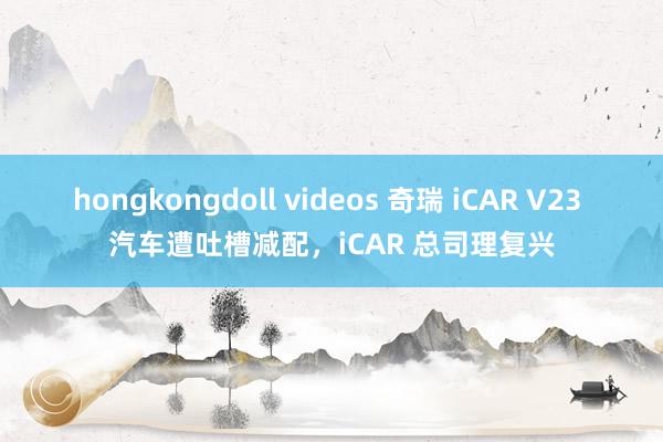 hongkongdoll videos 奇瑞 iCAR V23 汽车遭吐槽减配，iCAR 总司理复兴