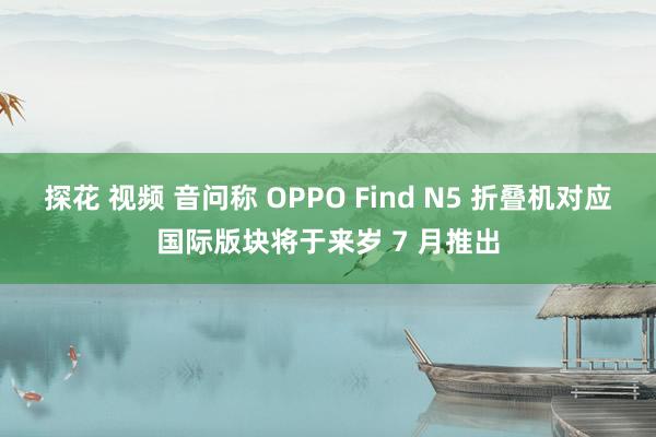 探花 视频 音问称 OPPO Find N5 折叠机对应国际版块将于来岁 7 月推出
