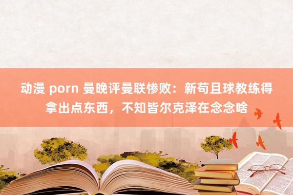 动漫 porn 曼晚评曼联惨败：新苟且球教练得拿出点东西，不知皆尔克泽在念念啥