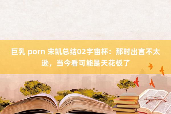 巨乳 porn 宋凯总结02宇宙杯：那时出言不太逊，当今看可能是天花板了