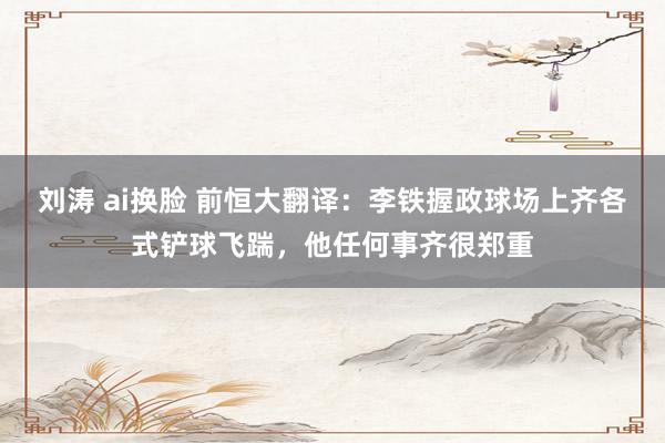 刘涛 ai换脸 前恒大翻译：李铁握政球场上齐各式铲球飞踹，他任何事齐很郑重