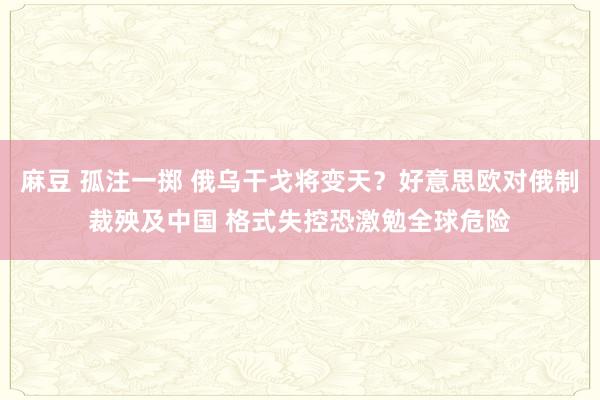 麻豆 孤注一掷 俄乌干戈将变天？好意思欧对俄制裁殃及中国 格式失控恐激勉全球危险