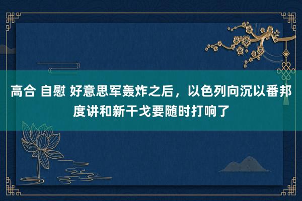 高合 自慰 好意思军轰炸之后，以色列向沉以番邦度讲和新干戈要随时打响了