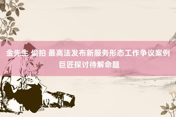 金先生 偷拍 最高法发布新服务形态工作争议案例 巨匠探讨待解命题