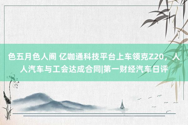 色五月色人阁 亿咖通科技平台上车领克Z20，人人汽车与工会达成合同|第一财经汽车日评