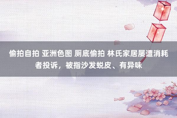 偷拍自拍 亚洲色图 厕底偷拍 林氏家居屡遭消耗者投诉,被指沙发蜕皮、有异味
