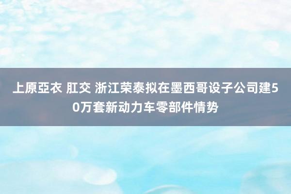 上原亞衣 肛交 浙江荣泰拟在墨西哥设子公司建50万套新动力车零部件情势